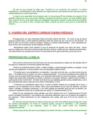 30



     De  allí  es  que  cuando  te  digo  que  “ multitud  no  es  sinónimo  de  victoria” ,  no  estoy 
exagerando ni dramatizando nada. Multitud es, seguramente, equivalente a éxito secular, pero no 
necesariamente a victoria espiritual. 
     A  Jesús  se le  acercaba  mucha  gente,  pero  no  era  porque Él los  hubiera convocado. Él  se 
sentaba sobre una roca y se ponía a hablar y la gente se reunía a oírle y ver que señales haría. 
Pero cuando Él tuvo que hacer algo de verdadera importancia, apartó a esos doce que estaban 
más  cerca  y  con  ellos  lo  hizo.  Al  igual  que  Pablo,  cuando  se  llevó  a  sus  doce  a  la  escuela  de 
Tiranno. 




3 ­ FUERZA DEL ESPÍRITU VERSUS FUERZA PSÍQUICA 

        Proseguiremos con este importante tópico del poder latente del alma.  Ya vimos lo que la fuerza 
psíquica puede hacer, y cómo podemos distinguir entre las cosas que son y las que no son de Dios.  Al 
final  de  esta  era  ocurrirán  muchos  prodigios,  milagros  y  hechos  sobrenaturales.  ¿Son  realizados  por 
Dios mismo o por la operación de otra especie de poder? 
       Necesitamos  saber  cómo  separar  lo  que  es  espiritual  de  aquello  que  viene  del  alma.    Ahora 
vamos a relatar aún más cómo opera el poder del alma, esto es, cuáles son sus métodos operacionales. 
Tal conocimiento nos ayudará aun más en el conocimiento de lo que es de Dios y de lo que no es. 


PROFECÍAS EN LA BIBLIA 

     Pero primero examinemos las Escrituras a fin de que descubramos cuáles son las señales del fin 
de esta era y anteriores al inminente regreso del Señor. 
    “Porque se levantarán falsos Cristos, y falsos profetas, y harán grandes señales y prodigios, de tal 
manera que engañarán, si fuere posible, aun a los escogidos” (Mateo 24:24). 
      “Y la bestia que vi era semejante a un leopardo, y sus pies como de oso, y su boca como boca de 
león.  Y el dragón le dio su poder y su trono, y grande autoridad.  Vi una de sus cabezas como herida de 
muerte, pero su herida mortal fue sanada; y se maravilló toda la tierra en pos de la bestia, y adoraron al 
dragón que había dado autoridad a la bestia, y adoraron a la bestia, diciendo: ¿Quién como la bestia, y 
quién podrá luchar contra ella?  También se le dio boca que hablaba grandes cosas y blasfemias; y se le 
dio autoridad para actuar cuarenta y dos meses” (Apocalipsis 13:2­5). 
      “Y  entonces  se  manifestará  aquel  inicuo,  a  quien  el  Señor  matará  con  el  espíritu  de  su  boca,  y 
destruirá  con  el  resplandor  de  su  venida;  inicuo cuyo  advenimiento es  por  obra de  Satanás,  con  gran 
poder  y  señales  y  prodigios  mentirosos,  y  con  todo  engaño  de  iniquidad  para  los  que  se  pierden,  por 
cuanto no recibieron el amor de la verdad para ser salvos” (2 Tesalonicenses 2:8­10). 
      Antes  de  que  expliquemos  estos  pasajes,  por  favor  observe  que  en  2  Tesalonicenses  2:9  está 
escrito “prodigios mentirosos”; los prodigios son realmente realizados, pero con el objetivo de engañar a 
las  personas.    Estos  fenómenos  no  son  imaginarios  sino  reales,  sólo  que  el  fin  de  los  mismos  es 
engañar. 
     No sé qué cosa te produce a ti darte cuenta que por años has estado leyendo algunas cosas 
de  manera  parcializada,  sin  tomar  el  contexto  global,  aunque  lo  declames,  y  sin  prestarle 
demasiada  atención  a  las  palabras.  Como  si  Dios  las  usara  como  los  hombres, 
desaprensivamente. 
      Porque aquí jamás dijo que los prodigios provienen de Dios y ciertas imitaciones grotescas
                                                                                                                  30 
 