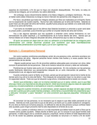 32



aspectos  de  crecimiento,  a  fin  de  que  no  haya  una  situación  desequilibrada.    Por  tanto,  no  estoy  en 
contra de los milagros, por el contrario, los valoro altamente. 
      Sin embargo, busco discernimiento debido a los falsos milagros y prodigios mentirosos.  Por eso, 
al hablar sobre estas imitaciones no tengo la menor intención de oponerme a los milagros en sí. 
      Por favor, recuérdese que todos los milagros obrados por Dios son realizados por el Espíritu Santo 
con la cooperación de nuestro espíritu.  Nunca han sido realizados por el alma del hombre.  Satanás es 
quien hace uso del poder del alma del hombre, aquella fuerza psíquica que debido a la caída está ahora 
oculta en la carne del hombre. 
      Y por tanto es inevitable que en los últimos días Satanás levantará un anticristo a quien será dado 
su propio poder y autoridad, pues él tendrá que confiar en el poder latente del alma del hombre. 
    Voy  a  dar  algunos  ejemplos  que  nos  ayudarán  a  entender  cómo  ciertos  fenómenos  no  son 
demostración  de  poder  espiritual,  y  sí  manifestaciones  de  la  fuerza  latente  del  alma.    Siendo  que  ya 
hemos tratado con el lado milagroso del poder del alma, enfocaremos aquí su lado no milagroso. 
      El autor se esmera en dejar bien en claro su adhesión a la factibilidad de los milagros para 
diferenciarse  con  ciertas  doctrinas  arcaicas  que  sostienen  que  esas  manifestaciones 
sobrenaturales pertenecieron al primer siglo y ya no son vigentes hoy. 


Ejemplo 1 ­ Evangelismo Personal 

     Así como nuestras condiciones psicológicas varían de una persona a otra, asimismo acontece con 
nuestros  poderes  del  alma.    Algunas  personas  tienen  mentes  más  fuertes  y  a  veces  pueden  leer  los 
pensamientos de los demás. 
      Alguien puede pensar que a fin de encontrar palabras adecuadas para conversar con otros, debe 
conocer el pensamiento de las personas.  Esta es la manera natural de conocer y debe ser rechazada. 
     Perdónenme por ilustrar este punto con mi propia experiencia.  En mis contactos con las personas 
puedo  fácilmente  determinar  sus  pensamientos  después  de  un  corto  intercambio  de  palabras.    Yo 
simplemente lo sé, sin alguna razón especial. 
     Cuando comencé a servir al Señor al principio, pensé que tal percepción natural de la mente de los 
demás sería muy útil en la obra del Señor.  Pero después de comprender mejor no me atreví a usar más 
mi capacidad natural.  Toda vez que tal situación surge ahora, inmediatamente la resisto con oración. 
     Quiero que entiendas y veas con la misma claridad que yo lo estoy viendo, que lo que Nee 
dice aquí tiene una importancia de alta gravitación. Está reconociendo alguna clase de capacidad 
psíquica y te está enseñando a rechazarla en oración y batalla espiritual. 
      Me pregunto cuantos ministros, en este tiempo, serían capaces de dejar de lado algo similar 
si se dan cuenta que ello puede traerles prestigio, cierta fama y la posibilidad de presentarse aquí 
y allá para “ ministrar”  y para “ bendecir”  sin otra condición que algunas pequeñas “ ofrendas de 
amor” . 
                                    ­­­­­­­­­­­­­­­­­­­­­­­­­­­­­­­­­­­­­­­­­­­­­­­­­­­­­­­­­­­­­­­­­ 
      Al conversar con las personas, no es necesario que tú sepas lo que ellas están pensando en sus 
mentes.  Además es inútil, pues todo lo que es del alma y es hecho por su poder acabará en vanagloria. 
Si una obra es hecha por la fuerza psíquica, no edificará la vida de otra persona aunque confiese haber 
sido ayudada, pues ningún provecho real ha sido depositado en el fondo de su ser. 
          Por eso, cuando un individuo viene a ti, lo más importante que debes hacer es pedir a Dios que te 
muestre cómo puedes ayudarlo.  Debes decirle al Señor que, por no conocer lo que aquel hombre está 
pensando, ni estás seguro de su condición psíquica y espiritual, vienes al Señor en total dependencia de 
Él  a  fin  de  recibir  las  palabras  apropiadas.    Lo  que  necesitas  es  renunciar  a  ti  mismo  a  fin  de  recibir
                                                                                                                       32 
 