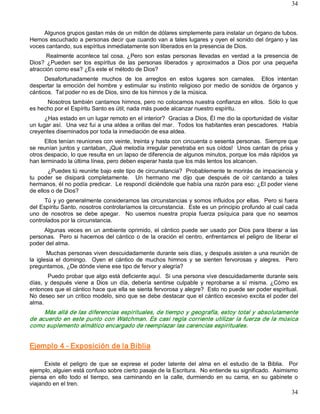 34



     Algunos grupos gastan más de un millón de dólares simplemente para instalar un órgano de tubos. 
Hemos escuchado a personas decir que cuando van a tales lugares y oyen el sonido del órgano y las 
voces cantando, sus espíritus inmediatamente son liberados en la presencia de Dios. 
       Realmente  acontece  tal  cosa.  ¿Pero  son  estas  personas  llevadas  en  verdad  a  la  presencia  de 
Dios?  ¿Pueden  ser  los  espíritus  de  las  personas  liberados  y  aproximados  a  Dios  por  una  pequeña 
atracción como esa? ¿Es este el método de Dios? 
      Desafortunadamente  muchos  de  los  arreglos  en  estos  lugares  son  carnales.    Ellos  intentan 
despertar  la  emoción  del  hombre  y  estimular  su  instinto  religioso  por  medio  de  sonidos  de  órganos  y 
cánticos.  Tal poder no es de Dios, sino de los himnos y de la música. 
      Nosotros también cantamos himnos, pero no colocamos nuestra confianza en ellos.  Sólo lo que 
es hecho por el Espíritu Santo es útil; nada más puede alcanzar nuestro espíritu. 
      ¿Has estado en un lugar remoto en el interior?  Gracias a Dios, Él me dio la oportunidad de visitar 
un lugar así.  Una vez fui a una aldea a orillas del mar.  Todos los habitantes eran pescadores.  Había 
creyentes diseminados por toda la inmediación de esa aldea. 
      Ellos tenían reuniones con veinte, treinta y hasta con cincuenta o sesenta personas.  Siempre que 
se reunían juntos y cantaban, ¡Qué melodía irregular penetraba en sus oídos!  Unos cantan de prisa y 
otros despacio, lo que resulta en un lapso de diferencia de algunos minutos, porque los más rápidos ya 
han terminado la última línea, pero deben esperar hasta que los más lentos los alcancen. 
       ¿Puedes tú reunirte bajo este tipo de circunstancia?  Probablemente te morirás de impaciencia y 
tu  poder  se  disipará  completamente.    Un  hermano  me  dijo  que  después  de  oír  cantando  a  tales 
hermanos, él no podía predicar.  Le respondí diciéndole que había una razón para eso: ¿El poder viene 
de ellos o de Dios? 
      Tú y yo generalmente consideramos las circunstancias y somos influidos por ellas.  Pero si fuera 
del Espíritu Santo, nosotros controlaríamos la circunstancia.  Este es un principio profundo al cual cada 
uno  de  nosotros  se  debe  apegar.    No  usemos  nuestra  propia  fuerza  psíquica  para  que  no  seamos 
controlados por la circunstancia. 
     Algunas  veces  en  un  ambiente  oprimido,  el  cántico  puede  ser  usado  por  Dios  para  liberar  a  las 
personas.    Pero  si  hacemos  del  cántico  o  de  la oración  el  centro,  enfrentamos  el  peligro  de  liberar  el 
poder del alma. 
        Muchas personas viven descuidadamente durante seis días, y después asisten a una reunión de 
la  iglesia  el  domingo.    Oyen  el  cántico  de  muchos  himnos  y  se  sienten  fervorosas  y  alegres.    Pero 
preguntamos, ¿De dónde viene ese tipo de fervor y alegría? 
        Puedo probar que algo está deficiente aquí.  Si una persona vive descuidadamente durante seis 
días,  y  después  viene  a  Dios  un  día,  debería  sentirse  culpable  y  reprobarse  a  sí  misma.  ¿Cómo  es 
entonces que el cántico hace que ella se sienta fervorosa y alegre?  Esto no puede ser poder espiritual. 
No deseo ser un crítico modelo, sino que se debe destacar que el cántico excesivo excita el poder del 
alma. 
      Más allá de las diferencias espirituales, de tiempo y geografía, estoy total y absolutamente 
de  acuerdo  en este  punto  con  Watchman. Es  casi  regla  corriente  utilizar  la  fuerza  de la  música 
como suplemento almático encargado de reemplazar las carencias espirituales. 


Ejemplo 4 ­ Exposición de la Biblia 

      Existe  el  peligro  de  que  se  exprese  el  poder  latente  del  alma  en  el  estudio  de  la  Biblia.    Por 
ejemplo, alguien está confuso sobre cierto pasaje de la Escritura.  No entiende su significado.  Asimismo 
piensa  en  ello  todo  el  tiempo,  sea  caminando  en  la  calle,  durmiendo  en  su  cama,  en  su  gabinete  o 
viajando en el tren.
                                                                                                                    34 
 