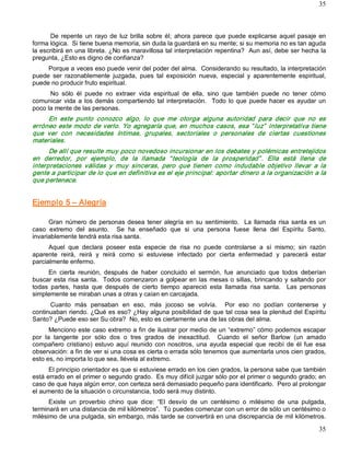 35



      De  repente  un  rayo  de  luz  brilla  sobre  él;  ahora  parece  que  puede  explicarse  aquel  pasaje  en 
forma lógica.  Si tiene buena memoria, sin duda la guardará en su mente; si su memoria no es tan aguda 
la escribirá en una libreta. ¿No es maravillosa tal interpretación repentina?  Aun así, debe ser hecha la 
pregunta, ¿Esto es digno de confianza? 
     Porque a veces eso puede venir del poder del alma.  Considerando su resultado, la interpretación 
puede  ser  razonablemente  juzgada,  pues  tal  exposición  nueva,  especial  y  aparentemente  espiritual, 
puede no producir fruto espiritual. 
      No  sólo  él  puede  no  extraer  vida  espiritual  de  ella,  sino  que  también  puede  no  tener  cómo 
comunicar  vida  a  los  demás  compartiendo  tal  interpretación.    Todo  lo  que  puede  hacer  es  ayudar  un 
poco la mente de las personas. 
     En  este  punto  conozco  algo,  lo  que  me  otorga  alguna  autoridad  para  decir  que  no  es 
erróneo  este  modo  de  verlo.  Yo  agregaría  que,  en  muchos  casos,  esa  “ luz”   interpretativa  tiene 
que  ver  con  necesidades  íntimas,  grupales,  sectoriales  o  personales  de  ciertas  cuestiones 
materiales. 
      De allí que resulte muy poco novedoso incursionar en los debates y polémicas entretejidos 
en  derredor,  por  ejemplo,  de  la  llamada  “ teología  de  la  prosperidad” .  Ella  está  llena  de 
interpretaciones  válidas  y  muy  sinceras,  pero  que  tienen  como  indudable  objetivo  llevar  a  la 
gente a participar de lo que en definitiva es el eje principal: aportar dinero a la organización a la 
que pertenece. 


Ejemplo 5 – Alegría 

      Gran  número  de  personas  desea  tener  alegría  en  su  sentimiento.    La  llamada  risa  santa  es  un 
caso  extremo  del  asunto.    Se  ha  enseñado  que  si  una  persona  fuese  llena  del  Espíritu  Santo, 
invariablemente tendrá esta risa santa. 
      Aquel  que  declara  poseer  esta  especie  de  risa  no  puede  controlarse  a  sí  mismo;  sin  razón 
aparente  reirá,  reirá  y  reirá  como  si  estuviese  infectado  por  cierta  enfermedad  y  parecerá  estar 
parcialmente enfermo. 
     En  cierta  reunión,  después  de  haber  concluido  el  sermón,  fue  anunciado  que  todos  deberían 
buscar  esta  risa  santa.    Todos  comenzaron a  golpear en  las  mesas o  sillas, brincando  y  saltando  por 
todas  partes,  hasta  que  después  de  cierto  tiempo  apareció  esta  llamada  risa  santa.    Las  personas 
simplemente se miraban unas a otras y caían en carcajada. 
      Cuanto  más  pensaban  en  eso,  más  jocoso  se  volvía.    Por  eso  no  podían  contenerse  y 
continuaban riendo. ¿Qué es eso? ¿Hay alguna posibilidad de que tal cosa sea la plenitud del Espíritu 
Santo? ¿Puede eso ser Su obra?  No, esto es ciertamente una de las obras del alma. 
       Menciono este caso extremo a fin de ilustrar por medio de un “extremo” cómo podemos escapar 
por  la  tangente  por  sólo  dos  o  tres  grados  de  inexactitud.    Cuando  el  señor  Barlow  (un  amado 
compañero  cristiano)  estuvo  aquí  reunido  con  nosotros,  una  ayuda  especial  que  recibí  de  él  fue  esa 
observación: a fin de ver si una cosa es cierta o errada sólo tenemos que aumentarla unos cien grados, 
esto es, no importa lo que sea, llévela al extremo. 
      El principio orientador es que si estuviese errado en los cien grados, la persona sabe que también 
está errado en el primer o segundo grado.  Es muy difícil juzgar sólo por el primer o segundo grado; en 
caso de que haya algún error, con certeza será demasiado pequeño para identificarlo.  Pero al prolongar 
el aumento de la situación o circunstancia, todo será muy distinto. 
      Existe  un  proverbio  chino  que  dice:  “El  desvío  de  un  centésimo  o  milésimo  de  una  pulgada, 
terminará en una distancia de mil kilómetros”.  Tú puedes comenzar con un error de sólo un centésimo o 
milésimo de una pulgada, sin embargo, más tarde se convertirá en una discrepancia de mil kilómetros.

                                                                                                               35 
 