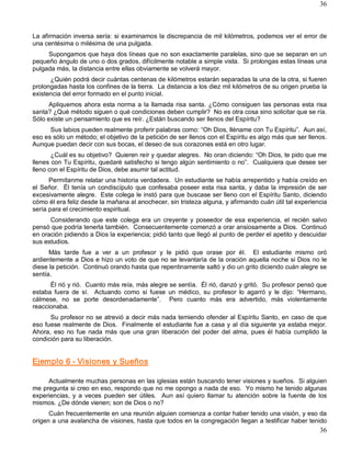 36



La afirmación inversa sería: si examinamos la discrepancia de mil kilómetros, podemos ver el error de 
una centésima o milésima de una pulgada. 
     Supongamos que haya dos líneas que no son exactamente paralelas, sino que se separan en un 
pequeño ángulo de uno o dos grados, difícilmente notable a simple vista.  Si prolongas estas líneas una 
pulgada más, la distancia entre ellas obviamente se volverá mayor. 
      ¿Quién podrá decir cuántas centenas de kilómetros estarán separadas la una de la otra, si fueren 
prolongadas hasta los confines de la tierra.  La distancia a los diez mil kilómetros de su origen prueba la 
existencia del error formado en el punto inicial. 
      Apliquemos  ahora  esta  norma  a  la  llamada  risa  santa.  ¿Cómo  consiguen  las  personas  esta  risa 
santa? ¿Qué método siguen o qué condiciones deben cumplir?  No es otra cosa sino solicitar que se ría. 
Sólo existe un pensamiento que es reír. ¿Están buscando ser llenos del Espíritu? 
      Sus labios pueden realmente proferir palabras como: “Oh Dios, lléname con Tu Espíritu”.  Aun así, 
eso es sólo un método; el objetivo de la petición de ser llenos con el Espíritu es algo más que ser llenos. 
Aunque puedan decir con sus bocas, el deseo de sus corazones está en otro lugar. 
       ¿Cuál es su objetivo?  Quieren reír y quedar alegres.  No oran diciendo: “Oh Dios, te pido que me 
llenes con Tu Espíritu, quedaré satisfecho si tengo algún sentimiento o no”.  Cualquiera que desee ser 
lleno con el Espíritu de Dios, debe asumir tal actitud. 
      Permítanme relatar una historia verdadera.  Un estudiante se había arrepentido y había creído en 
el  Señor.    Él  tenía  un  condiscípulo  que  confesaba  poseer  esta  risa  santa,  y  daba  la  impresión  de  ser 
excesivamente alegre.  Este colega le instó para que buscase ser lleno con el Espíritu Santo, diciendo 
cómo él era feliz desde la mañana al anochecer, sin tristeza alguna, y afirmando cuán útil tal experiencia 
sería para el crecimiento espiritual. 
      Considerando  que  este  colega  era  un  creyente  y  poseedor  de  esa  experiencia,  el  recién  salvo 
pensó que podría tenerla también.  Consecuentemente comenzó a orar ansiosamente a Dios.  Continuó 
en oración pidiendo a Dios la experiencia; pidió tanto que llegó al punto de perder el apetito y descuidar 
sus estudios. 
      Más  tarde  fue  a  ver  a  un  profesor  y  le  pidió  que  orase  por  él.    El  estudiante  mismo  oró 
ardientemente a Dios e hizo un voto de que no se levantaría de la oración aquella noche si Dios no le 
diese la petición.  Continuó orando hasta que repentinamente saltó y dio un grito diciendo cuán alegre se 
sentía. 
      Él rió y rió.  Cuanto más reía, más alegre se sentía.  Él rió, danzó y gritó.  Su profesor pensó que 
estaba  fuera  de  sí.    Actuando  como  si  fuese  un  médico,  su  profesor  lo  agarró  y  le  dijo:  “Hermano, 
cálmese,  no  se  porte  desordenadamente”.    Pero  cuanto  más  era  advertido,  más  violentamente 
reaccionaba. 
      Su profesor no se atrevió a decir más nada temiendo ofender al Espíritu Santo, en caso de que 
eso fuese realmente de Dios.  Finalmente el estudiante fue a casa y al día siguiente ya estaba mejor. 
Ahora,  eso  no  fue  nada  más  que  una  gran  liberación  del  poder  del  alma,  pues  él  había  cumplido  la 
condición para su liberación. 


Ejemplo 6 ­ Visiones y Sueños 

     Actualmente muchas personas en las iglesias están buscando tener visiones y sueños.  Si alguien 
me pregunta si creo en eso, respondo que no me opongo a nada de eso.  Yo mismo he tenido algunas 
experiencias,  y  a  veces  pueden  ser  útiles.    Aun  así  quiero  llamar  tu  atención  sobre  la  fuente  de  los 
mismos. ¿De dónde vienen; son de Dios o no? 
      Cuán frecuentemente en una reunión alguien comienza a contar haber tenido una visión, y eso da 
origen a una avalancha de visiones, hasta que todos en la congregación llegan a testificar haber tenido
                                                                                                                   36 
 