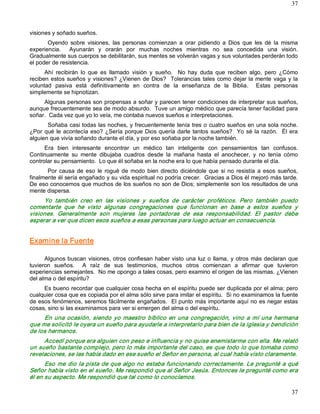 37



visiones y soñado sueños. 
       Oyendo  sobre  visiones,  las  personas  comienzan  a  orar  pidiendo  a  Dios  que  les  dé  la  misma 
experiencia.    Ayunarán  y  orarán  por  muchas  noches  mientras  no  sea  concedida  una  visión. 
Gradualmente sus cuerpos se debilitarán, sus mentes se volverán vagas y sus voluntades perderán todo 
el poder de resistencia. 
      Ahí  recibirán  lo  que  es  llamado  visión  y  sueño.    No  hay  duda  que  reciben  algo,  pero  ¿Cómo 
reciben  estos  sueños  y  visiones?  ¿Vienen de  Dios?    Tolerancias  tales  como dejar  la  mente  vaga  y  la 
voluntad  pasiva  está  definitivamente  en  contra  de  la  enseñanza  de  la  Biblia.    Estas  personas 
simplemente se hipnotizan. 
     Algunas personas son propensas a soñar y parecen tener condiciones de interpretar sus sueños, 
aunque frecuentemente sea de modo absurdo.  Tuve un amigo médico que parecía tener facilidad para 
soñar.  Cada vez que yo lo veía, me contaba nuevos sueños e interpretaciones. 
       Soñaba casi todas las noches, y frecuentemente tenía tres o cuatro sueños en una sola noche. 
¿Por  qué  le  acontecía  eso?  ¿Sería  porque  Dios  quería  darle  tantos  sueños?    Yo  sé  la  razón.    Él  era 
alguien que vivía soñando durante el día, y por eso soñaba por la noche también. 
      Era  bien  interesante  encontrar  un  médico  tan  inteligente  con  pensamientos  tan  confusos. 
Continuamente  su  mente  dibujaba  cuadros  desde  la  mañana  hasta  el  anochecer,  y  no  tenía  cómo 
controlar su pensamiento.  Lo que él soñaba en la noche era lo que había pensado durante el día. 
       Por  causa  de  eso  le  rogué  de  modo  bien  directo  diciéndole  que  si  no  resistía  a  esos  sueños, 
finalmente él sería engañado y su vida espiritual no podría crecer.  Gracias a Dios él mejoró más tarde. 
De eso conocemos que muchos de los sueños no son de Dios; simplemente son los resultados de una 
mente dispersa. 
     Yo  también  creo  en  las  visiones  y  sueños  de  carácter  proféticos.  Pero  también  puedo 
comentarte  que  he  visto  algunas  congregaciones  que  funcionan  en  base  a  estos  sueños  y 
visiones.  Generalmente  son  mujeres  las  portadoras  de  esa  responsabilidad.  El  pastor  debe 
esperar a ver que dicen esos sueños a esas personas para luego actuar en consecuencia. 


Examine la Fuente 

      Algunos buscan  visiones, otros  confiesan haber visto  una  luz  o  llama,  y  otros  más declaran  que 
tuvieron  sueños.    A  raíz  de  sus  testimonios,  muchos  otros  comienzan  a  afirmar  que  tuvieron 
experiencias semejantes.  No me opongo a tales cosas, pero examino el origen de las mismas. ¿Vienen 
del alma o del espíritu? 
     Es bueno recordar que cualquier cosa hecha en el espíritu puede ser duplicada por el alma; pero 
cualquier cosa que es copiada por el alma sólo sirve para imitar el espíritu.  Si no examinamos la fuente 
de esos fenómenos, seremos fácilmente engañados.  El punto más importante aquí no es negar estas 
cosas, sino si las examinamos para ver si emergen del alma o del espíritu. 
     En  una  ocasión,  siendo  yo  maestro  bíblico  en  una  congregación,  vino  a  mí  una  hermana 
que me solicitó le oyera un sueño para ayudarle a interpretarlo para bien de la iglesia y bendición 
de los hermanos. 
     Accedí porque era alguien con peso e influencia y no quise enemistarme con ella. Me relató 
un sueño bastante complejo, pero lo más importante del caso, es que todo lo que tomaba como 
revelaciones, se las había dado en ese sueño el Señor en persona, al cual había visto claramente. 
      Eso  me  dio la  pista  de  que  algo  no  estaba  funcionando  correctamente.  Le  pregunté  a  qué 
Señor había visto en el sueño. Me respondió que al Señor Jesús. Entonces le pregunté como era 
él en su aspecto. Me respondió que tal como lo conocíamos.

                                                                                                                  37 
 