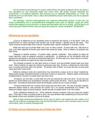 38



      Allí fue donde le recordé que en ningún relato bíblico se alude al aspecto físico de Jesús y 
nos  resultaba  por  ello  imposible  saber  que  rostro  tenía.  Me  quedó  mirando  fijamente  sin 
comprender  y  se  fastidió  bastante.  Ella  suponía  que  yo  deseaba  desacreditar  su  visión.  No 
entendía que no podía haber visto a Jesús sencillamente porque nadie sabe cual era su aspecto 
físico verdadero. 
      Sin  embargo,  continué  interrogándola  con  mayores  precisiones  porque,  si  bien  era  una 
mujer  problemática,  era  lo  suficientemente  inteligente  como  para  no  fabular.  Luego  de  varias 
precisiones llegué a una conclusión: el Jesús que ella había visto en su sueño, ¡¡Era la figura y el 
rostro del actor Robert Powell, actor principal de la película “ Jesús de Nazaret”  de Zefirelli!!  




Diferencias en los resultados 

     ¿Cual  es  la  diferencia  en  los  resultados entre  la  operación del  espíritu  y  la  del  alma?    Esto  nos 
proporcionará  un  indicio  principal  entre  aquello  que  es  del  espíritu  y  aquello  que  es  del  alma.  “Fue 
hecho el primer hombre Adán alma viviente; el postrer Adán, espíritu vivificante” (1 Corintios 15:45). 
      Pablo dice aquí que el primer Adán vino a ser un alma viviente.  El alma está viva.  Ella tiene su 
vida, y por tanto capacita al hombre para hacer toda suerte de cosas.  Esto se refiere a la posición que 
Adán tenía. 
      Después  el  apóstol  continúa:  “el  postrer  Adán,  espíritu  vivificante”.  Esta  palabra  es  digna  de 
mayor  atención,  pues  es  bastante  preciosa  y  significativa.    La  diferencia  en  los  resultados  entre  las 
operaciones del espíritu y del alma es claramente dada aquí.  El alma está viva y tiene vida en sí misma. 
Mientras que el espíritu es capaz de dar vida a los demás. 
       Sin embargo el espíritu no sólo tiene vida en sí mismo, sino que también puede hacer que otros 
vivan.  Sólo el espíritu es capaz de vivificar las personas para vida.  El alma, a despecho de cuán fuerte 
sea, no puede comunicar vida a los demás.  “El espíritu, dice el Señor, es el que da vida; la carne para 
nada aprovecha” (Juan 6:63). 
     Debemos  distinguir  estas  dos  operaciones  muy  claramente,  porque  es  de  la  mayor  importancia. 
Nadie puede trabajar satisfactoriamente si estuviere confuso en este punto.  Déjeme repetir: el alma está 
verdaderamente viva pero no puede hacer que otros vivan. 
       El espíritu, por otro lado, no sólo está vivo sino que además da vida a los otros.  Es por eso que 
declaro con tanto énfasis que necesitamos controlar nuestro poder del alma.  Todo lo que es del alma no 
tiene valor.  No estamos discutiendo sobre terminologías, porque eso es un gran principio. 
     Aunque el alma esté viva, no tiene cómo hacer para que otros vivan.  Por eso, al ayudar a alguien 
debemos  desear  desde  lo  más  profundo  de  nuestro  ser  y  no  ayudar  simplemente  sus  mentes.    No 
debemos trabajar según la fuerza psíquica, siendo que ella no puede salvar ni ser útil a nadie. 
       Cuán  cuidadosos  debemos  ser.    Cómo  debemos  rehusar  cualquier  cosa  que  venga  de  nuestra 
alma.  Pues ella no sólo no puede ayudar a otros, sino que también está impedida para la obra de Dios. 
Ella ofende a Dios como también lo priva de Su gloria. 
    Esto te deja claramente establecido el por qué, la razón y las causas por las cuales, en la 
mayoría de nuestras congregaciones, hay mucha actividad, mucho ruido, muchas luces y mucho 
movimiento, pero no existe vida espiritual. 


El Peligro de las Operaciones en el Poder del Alma


                                                                                                                   38 
 