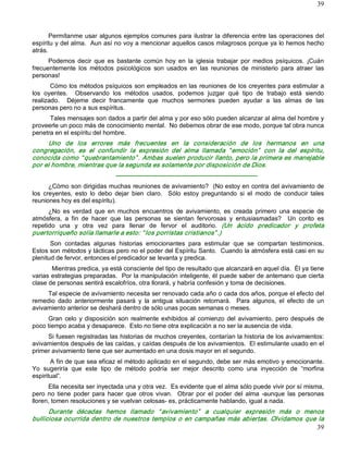 39



      Permítanme  usar  algunos  ejemplos  comunes para  ilustrar  la diferencia entre  las  operaciones del 
espíritu y del alma.  Aun así no voy a mencionar aquellos casos milagrosos porque ya lo hemos hecho 
atrás. 
      Podemos  decir  que  es  bastante  común  hoy  en  la  iglesia  trabajar  por  medios  psíquicos.  ¡Cuán 
frecuentemente  los  métodos  psicológicos  son  usados  en  las  reuniones  de  ministerio  para  atraer  las 
personas! 
       Cómo los métodos psíquicos son empleados en las reuniones de los creyentes para estimular a 
los  oyentes.    Observando  los  métodos  usados,  podemos  juzgar  qué  tipo  de  trabajo  está  siendo 
realizado.    Déjeme  decir  francamente  que  muchos  sermones  pueden  ayudar  a  las  almas  de  las 
personas pero no a sus espíritus. 
      Tales mensajes son dados a partir del alma y por eso sólo pueden alcanzar al alma del hombre y 
proveerle un poco más de conocimiento mental.  No debemos obrar de ese modo, porque tal obra nunca 
penetra en el espíritu del hombre. 
     Uno  de  los  errores  más  frecuentes  en  la  consideración  de  los  hermanos  en  una 
congregación,  es  el  confundir  la  expresión  del  alma  llamada  “ emoción”   con  la  del  espíritu, 
conocida como “ quebrantamiento” . Ambas suelen producir llanto, pero la primera es manejable 
por el hombre, mientras que la segunda es solamente por disposición de Dios. 
                                ­­­­­­­­­­­­­­­­­­­­­­­­­­­­­­­­­­­­­­­­­­­­­­­­­­­­­­­­­­­­­­­­­­­­ 
       ¿Cómo son dirigidas muchas reuniones de avivamiento?  (No estoy en contra del avivamiento de 
los  creyentes,  esto  lo  debo  dejar  bien  claro.    Sólo  estoy  preguntando  si  el  modo  de  conducir  tales 
reuniones hoy es del espíritu). 
      ¿No  es  verdad  que  en  muchos  encuentros  de  avivamiento,  es  creada  primero  una  especie  de 
atmósfera,  a  fin  de  hacer  que  las  personas  se  sientan  fervorosas  y  entusiasmadas?    Un  corito  es 
repetido  una  y  otra  vez  para  llenar  de  fervor  el  auditorio.  (Un  ácido  predicador  y  profeta 
puertorriqueño solía llamarle a esto: “ los porristas cristianos” .) 
       Son  contadas  algunas  historias  emocionantes  para  estimular  que  se  compartan  testimonios. 
Estos son métodos y tácticas pero no el poder del Espíritu Santo.  Cuando la atmósfera está casi en su 
plenitud de fervor, entonces el predicador se levanta y predica. 
       Mientras predica, ya está consciente del tipo de resultado que alcanzará en aquel día.  Él ya tiene 
varias estrategias preparadas.  Por la manipulación inteligente, él puede saber de antemano que cierta 
clase de personas sentirá escalofríos, otra llorará, y habría confesión y toma de decisiones. 
     Tal especie de avivamiento necesita ser renovado cada año o cada dos años, porque el efecto del 
remedio  dado  anteriormente  pasará  y  la  antigua  situación  retornará.    Para  algunos,  el  efecto  de  un 
avivamiento anterior se deshará dentro de sólo unas pocas semanas o meses. 
     Gran  celo  y  disposición  son  realmente  exhibidos  al  comienzo  del  avivamiento,  pero  después  de 
poco tiempo acaba y desaparece.  Esto no tiene otra explicación a no ser la ausencia de vida. 
     Si fuesen registradas las historias de muchos creyentes, contarían la historia de los avivamientos: 
avivamientos después de las caídas, y caídas después de los avivamientos.  El estimulante usado en el 
primer avivamiento tiene que ser aumentado en una dosis mayor en el segundo. 
       A fin de que sea eficaz el método aplicado en el segundo, debe ser más emotivo y emocionante. 
Yo  sugeriría  que  este  tipo  de  método  podría  ser  mejor  descrito  como  una  inyección  de  “morfina 
espiritual”. 
      Ella necesita ser inyectada una y otra vez.  Es evidente que el alma sólo puede vivir por sí misma, 
pero  no  tiene  poder  para  hacer  que  otros  vivan.    Obrar  por  el  poder  del  alma  ­aunque  las  personas 
lloren, tomen resoluciones y se vuelvan celosas­ es, prácticamente hablando, igual a nada. 
      Durante  décadas  hemos  llamado  “ avivamiento”   a  cualquier  expresión  más  o  menos 
bulliciosa  ocurrida  dentro  de  nuestros  templos  o  en  campañas  más  abiertas.  Olvidamos  que  la
                                                                                                     39 
 