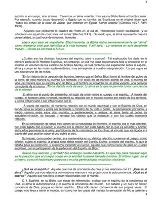 4 



espíritu ni el cuerpo, sino el alma.  Tenemos un alma viviente.  Por eso la Biblia llama al hombre alma. 
Por  ejemplo,  cuando  Jacob  descendió  a  Egipto  con  su  familia,  las  Escrituras  en  el  original  dicen  que 
“todas  las  almas  de  la  casa  de  Jacob,  que  entraron  en  Egipto,  fueron  setenta”  (Génesis  46:27  ­VRV 
1909). 
      Aquellos  que  recibieron  la  palabra  de  Pedro  en  el  día  de  Pentecostés  fueron  bautizados  “y  se 
añadieron en aquel día como tres mil almas” (Hechos 2:41).  De modo que, el alma representa nuestra 
personalidad, lo cual hace de nosotros, hombres. 
     Hasta  aquí  esto  es  inapelable.  Efectivamente,  la  Biblia  habla  permanentemente  de  “ alma”  
como elemento vital que identifica a la vida humana. Y allí será, ­ Lo veremos en este excelente 
trabajo – donde se centrará el futuro. 
                                       ­­­­­­­­­­­­­­­­­­­­­­­­­­­­­­­­­­­­­­­­­­­­­­­­­­­­­­­­­ 
      ¿Cuáles  son  las  distintas funciones  del  espíritu,  alma  y  cuerpo?    Tal  explicación fue  dada  en  la 
primera parte de El Hombre Espiritual, sin embargo, un día me puse sobremanera feliz al encontrar en el 
estante un volumen de los escritos de Andrew Murray, el cual contenía una explicación sobre el espíritu, 
alma y cuerpo en las notas suplementarias, muy semejantes a nuestra interpretación.  Lo que sigue es 
una cita de una de las notas: 
       “En la historia de la creación del hombre, leemos que el Señor Dios formó al hombre del polvo de 
la tierra; de esta manera su cuerpo fue formado; y le sopló en las narices aliento de vida, o espíritu de 
vida, de manera que su espíritu vino de Dios; y el hombre se convirtió en un alma viviente, una persona 
consciente de sí misma. (Toma debida nota de esto: tú alma es la que te permite tomar conciencia 
de ti mismo) 
      El  alma  era  el  punto de encuentro, el  lugar  de  unión  entre el  cuerpo  y el  espíritu.    A  través  del 
cuerpo, el hombre (alma viviente), mantenía su relación con el mundo exterior por medio de los sentidos, 
y podía influenciarlo o ser influenciado por él. 
       A través del espíritu,  él  mantenía  relación  con el  mundo espiritual  y  con el  Espíritu de  Dios,  en 
donde tenía su origen y podía ser recipiente y ministro de Su vida y poder.  Al permanecer por tanto, a 
medio  camino  entre  esos  dos  mundos,  y  perteneciendo  a  ambos,  el  alma  tenía  el  poder  de 
autodeterminación,  de  escoger  o  rehusar  los  objetos  que  la  rodeaban  y  con  los  cuales  mantenía 
relación. 
      En la constitución de estas tres partes de la naturaleza del hombre, el espíritu era el más elevado, 
por estar ligado con el Divino; el cuerpo era el inferior por estar ligado con lo que es sensible y animal; 
entre ellos permanecía el alma, participante de la naturaleza de los otros, el vínculo que los ligaba y a 
través del cual podrían obrar el uno sobre el otro. 
       Su trabajo, como poder central, era mantenerlos en su debida relación; conservar el cuerpo, como 
inferior, sujeto al espíritu; la propia alma debía recibir del Espíritu Divino, a través del espíritu, lo que le 
faltaba para su perfección, y asimismo transmitir al cuerpo, aquello que podría hacer de ellos un cuerpo 
espiritual, por la participación de la perfección del Espíritu de Dios.” 
      Suena muy sencillo, ¿Verdad? Sin embargo cuesta bastante. Lo que hay para rescatar aquí, 
es la posición que el cuerpo ocupa en la entidad humana llamada hombre. El último lugar, no el 
primero, como el hedonismo propone y mucha gente adopta, incluidos cristianos. 
                                       ­­­­­­­­­­­­­­­­­­­­­­­­­­­­­­­­­­­­­­­­­­­­­­­­­­­­­­­­ 
     ¿Qué es el espíritu?  Aquello que nos da conciencia de Dios y nos relaciona con Él. ¿Qué es el 
alma?  Aquello que nos relaciona con nosotros mismos y nos proporciona la autoconciencia. ¿Qué es el 
cuerpo?  Aquello que nos lleva a estar relacionados con el mundo. 
      C.  I.  Scofield,  en  su  Biblia  con  notas  de  referencias,  explica  que  el  espíritu  da  la  conciencia  de 
Dios,  el alma  la  autoconciencia  y  el  cuerpo  la  conciencia del  mundo.    Un caballo y  un buey  no  tienen 
conciencia  de  Dios,  porque  no  tienen  espíritu.    Ellos  sólo  tienen  conciencia  de  sus  propios  seres.    El 
cuerpo nos lleva a sentir el mundo, así como ver las cosas del mundo, la sensación de frío o caliente y
                                                                                                                       4 
 