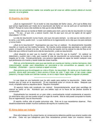 40



historia  de  los  avivamientos  reales  nos  enseña  que  tal  cosa  es  válida  cuando  afecta  al  mundo 
secular, no a la iglesia. 


El Espíritu da Vida 

     ¿Qué es regeneración?  Es el recibir la vida resucitada del Señor Jesús. ¿Por qué la Biblia dice 
que somos regenerados por medio de la resurrección del Señor en vez de serlo por el nacimiento del 
Señor?  Porque la nueva vida recibida es más que la vida de Belén. 
     Aquella vida que es nacida en Belén aún estaba para morir, pero la vida de resurrección no muere 
nunca.  “Yo  soy...  el  que  vivo,  y  estuve  muerto;  mas  he  aquí  que  vivo  por  los  siglos  de  los  siglos” 
(Apocalipsis 1:17,18). 
      La vida de resurrección nunca muere, sino que vive para siempre.  La vida que es nacida está en 
la carne, y por tanto, puede morir.  Lo que recibimos en la regeneración es la vida que vive para siempre 
y nunca muere. 
      ¿Qué  es  la  resurrección?    Supongamos  que  aquí  hay  un  cadáver.    Es  absolutamente  imposible 
resucitar un muerto por los medios humanos.  No importa cuánta energía sea ejercitada y cuánto calor 
usado, el muerto no volverá a la vida.  La única forma de hacerlo vivir es colocar la vida de Dios en él. 
Esta vida que vivifica el muerto es la vida de resurrección, y esto es resurrección. 
      ¿Qué  situación  es  peor  que  la  muerte?  ¿Qué  es  más  frío  que  la  muerte?    Un  cadáver  se 
deteriorará  y  pudrirá  más  y  más,  pero  cuando  la  vida  de  resurrección  es  comunicada,  la  muerte  es 
tragada  por  la  vida.    Consecuentemente, una  persona  regenerada  es  capaz de  resistir  cualquier  cosa 
que pertenezca a la muerte y resistir todas las cosas muertas. 
      Esto es, prioritariamente, para que sea tenido en cuenta por tantos y tantos hermanos, bien 
intencionados,  quizás,  pero  empeñados  en  recordarle  a  los  convertidos  su  pasado,  con  la 
finalidad, ­ Entienden –  que no vuelvan a repetir errores. 
     Esa persona que ha entregado su vida a Cristo, ha resucitado. Su carne ya no huele más a 
podrido,  ahora  está  renovada  y  tiene  aroma  a  flores  de  vida.  Y  algo  más:  si  las  cosas  viejas 
pasaron y he aquí todas son hechas nuevas, no es lo mejor hacer regresar a alguien al pasado. 
                                   ­­­­­­­­­­­­­­­­­­­­­­­­­­­­­­­­­­­­­­­­­­­­­­­­­­­­­­­­­­­­­­­ 
     Lo  que  sigue  es  una  ilustración  que  ha  sido  usada  para  explicar  la  resurrección.    Había  cierto 
hombre  que  no  creía  en  la  resurrección.    Él  era  importante  entre  un  círculo  de  ateos.    Después  que 
murió, el epitafio sobre su sepultura decía: “Sepulcro irrompible”. 
      El  sepulcro  había  sido  construido  con  mármol.    Sorprendentemente,  aquel  gran  sarcófago  de 
mármol  se  partió  un  día.    Aconteció  que  una  bellota  cayó  en  la  fisura  de  las  piedras  durante  la 
construcción. 
     Gradualmente  fue  creciendo  en  un  gran  roble  y  eventualmente  rompió  ampliamente  el  sepulcro. 
Un árbol tiene vida y por eso puede romper un lugar de muerte.  Sólo la vida puede conquistar la muerte. 
Eso es regeneración, eso es resurrección. 
     El  espíritu  vivifica;  sólo  él  puede  comunicar  vida.    Esto  es  lo  que  necesitamos  observar.    Pero 
desafortunadamente existen muchos sustitutos del espíritu en nuestros días. 


El Alma debe ser tratada 

      Dios sólo trabaja con Su propia fuerza; en consecuencia debemos pedirle que amarre nuestra vida 
del  alma.    Cada  vez  que  trabajamos  para  Dios  necesitamos  primero  tratar  con  nosotros  mismos,
                                                                                                                  40 
 