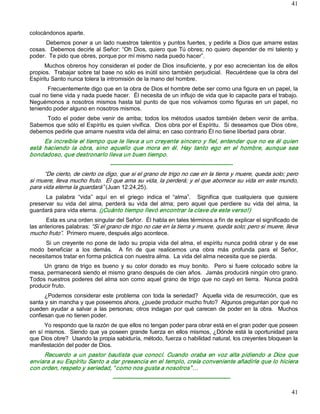 41



colocándonos aparte. 
      Debemos poner a un lado nuestros talentos y puntos fuertes, y pedirle a Dios que amarre estas 
cosas.  Debemos decirle al Señor: “Oh Dios, quiero que Tú obres; no quiero depender de mi talento y 
poder.  Te pido que obres, porque por mí mismo nada puedo hacer”. 
      Muchos obreros hoy  consideran el  poder de  Dios  insuficiente,  y  por  eso acrecientan  los  de ellos 
propios.  Trabajar sobre tal base no sólo es inútil sino también perjudicial.  Recuérdese que la obra del 
Espíritu Santo nunca tolera la intromisión de la mano del hombre. 
       Frecuentemente digo que en la obra de Dios el hombre debe ser como una figura en un papel, la 
cual no tiene vida y nada puede hacer.  Él necesita de un influjo de vida que lo capacite para el trabajo. 
Neguémonos  a  nosotros  mismos  hasta  tal  punto  de  que  nos  volvamos  como  figuras  en  un  papel,  no 
teniendo poder alguno en nosotros mismos. 
     Todo  el  poder  debe  venir  de  arriba;  todos  los  métodos  usados  también  deben  venir  de  arriba. 
Sabemos que sólo el Espíritu es quien vivifica.  Dios obra por el Espíritu.  Si deseamos que Dios obre, 
debemos pedirle que amarre nuestra vida del alma; en caso contrario Él no tiene libertad para obrar. 
      Es increíble el tiempo que le lleva a un creyente sincero y fiel, entender que no es él quien 
está  haciendo  la  obra,  sino  aquello  que  mora  en  él.  Hay  tanto  ego  en  el  hombre,  aunque  sea 
bondadoso, que destronarlo lleva un buen tiempo. 
                                  ­­­­­­­­­­­­­­­­­­­­­­­­­­­­­­­­­­­­­­­­­­­­­­­­­­­­­­­­­­­­­­­­ 
      “De cierto, de cierto os digo, que si el grano de trigo no cae en la tierra y muere, queda solo; pero 
si muere, lleva mucho fruto.  El que ama su vida, la perderá; y el que aborrece su vida en este mundo, 
para vida eterna la guardará” (Juan 12:24,25). 
      La  palabra  “vida”  aquí  en  el  griego  indica  el  “alma”.    Significa  que  cualquiera  que  quisiere 
preservar  su  vida  del  alma,  perderá  su  vida  del  alma;  pero  aquel  que  perdiere  su  vida  del  alma,  la 
guardará para vida eterna. (¡Cuánto tiempo llevó encontrar la clave de este verso!) 
       Esta es una orden singular del Señor.  Él habla en tales términos a fin de explicar el significado de 
las anteriores palabras: “Si el grano de trigo no cae en la tierra y muere, queda solo; pero si muere, lleva 
mucho fruto”.  Primero muere, después algo acontece. 
      Si un creyente no pone de lado su propia vida del alma, el espíritu nunca podrá obrar y de ese 
modo  beneficiar  a  los  demás.    A  fin  de  que  realicemos  una  obra  más  profunda  para  el  Señor, 
necesitamos tratar en forma práctica con nuestra alma.  La vida del alma necesita que se pierda. 
     Un  grano  de  trigo  es  bueno  y  su  color  dorado  es  muy  bonito.    Pero  si  fuere  colocado  sobre  la 
mesa, permanecerá siendo el mismo grano después de cien años.  Jamás producirá ningún otro grano. 
Todos nuestros poderes del alma son como aquel grano de trigo que no cayó en tierra.  Nunca podrá 
producir fruto. 
      ¿Podemos  considerar  este  problema  con  toda  la  seriedad?    Aquella  vida  de  resurrección,  que  es 
santa y sin mancha y que poseemos ahora, ¿puede producir mucho fruto?  Algunos preguntan por qué no 
pueden  ayudar  a  salvar  a  las  personas;  otros  indagan  por  qué  carecen  de  poder  en  la  obra.    Muchos 
confiesan que no tienen poder. 
      Yo respondo que la razón de que ellos no tengan poder para obrar está en el gran poder que poseen 
en sí mismos.  Siendo que ya poseen grande fuerza en ellos mismos, ¿Dónde está la oportunidad para 
que Dios obre?  Usando la propia sabiduría, método, fuerza o habilidad natural, los creyentes bloquean la 
manifestación del poder de Dios. 
     Recuerdo  a  un  pastor  bautista  que  conocí.  Cuando  oraba  en  voz  alta  pidiendo  a  Dios  que 
enviara a su Espíritu Santo a dar presencia en el templo, creía conveniente añadirle que lo hiciera 
con orden, respeto y seriedad, “ como nos gusta a nosotros” … 
                                   ­­­­­­­­­­­­­­­­­­­­­­­­­­­­­­­­­­­­­­­­­­­­­­­­­­­­­­­­­­­­­­­

                                                                                                                 41 
 