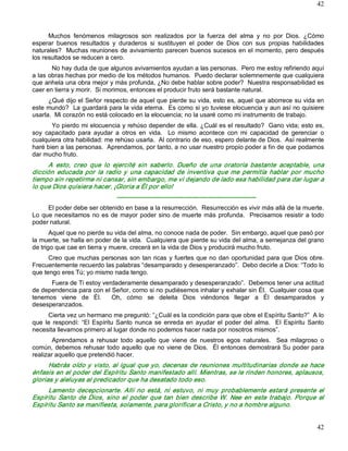 42



      Muchos  fenómenos  milagrosos  son  realizados  por  la  fuerza  del  alma  y  no  por  Dios.  ¿Cómo 
esperar  buenos  resultados  y  duraderos  si  sustituyen  el  poder  de  Dios  con  sus  propias  habilidades 
naturales?  Muchas reuniones de avivamiento parecen buenos sucesos en el momento, pero después 
los resultados se reducen a cero. 
       No hay duda de que algunos avivamientos ayudan a las personas.  Pero me estoy refiriendo aquí 
a las obras hechas por medio de los métodos humanos.  Puedo declarar solemnemente que cualquiera 
que anhela una obra mejor y más profunda, ¿No debe hablar sobre poder?  Nuestra responsabilidad es 
caer en tierra y morir.  Si morimos, entonces el producir fruto será bastante natural. 
      ¿Qué dijo el Señor respecto de aquel que pierde su vida, esto es, aquel que aborrece su vida en 
este mundo?  La guardará para la vida eterna.  Es como si yo tuviese elocuencia y aun así no quisiere 
usarla.  Mi corazón no está colocado en la elocuencia; no la usaré como mi instrumento de trabajo. 
       Yo pierdo mi elocuencia y rehúso depender de ella. ¿Cuál es el resultado?  Gano vida; esto es, 
soy  capacitado  para  ayudar  a  otros  en  vida.    Lo  mismo  acontece  con  mi  capacidad  de  gerenciar  o 
cualquiera otra habilidad: me rehúso usarla.  Al contrario de eso, espero delante de Dios.  Así realmente 
haré bien a las personas.  Aprendamos, por tanto, a no usar nuestro propio poder a fin de que podamos 
dar mucho fruto. 
     A  esto,  creo  que  lo  ejercité  sin  saberlo.  Dueño  de  una  oratoria  bastante  aceptable,  una 
dicción  educada  por  la  radio  y  una  capacidad  de  inventiva  que  me  permitía  hablar  por  mucho 
tiempo sin repetirme ni cansar, sin embargo, me vi dejando de lado esa habilidad para dar lugar a 
lo que Dios quisiera hacer. ¡Gloria a Él por ello! 
                                 ­­­­­­­­­­­­­­­­­­­­­­­­­­­­­­­­­­­­­­­­­­­­­­­­­­­­­­­­­­­­­­­­­­­ 
      El poder debe ser obtenido en base a la resurrección.  Resurrección es vivir más allá de la muerte. 
Lo  que necesitamos  no  es  de  mayor  poder  sino  de  muerte  más  profunda.    Precisamos  resistir  a  todo 
poder natural. 
       Aquel que no pierde su vida del alma, no conoce nada de poder.  Sin embargo, aquel que pasó por 
la muerte, se halla en poder de la vida.  Cualquiera que pierde su vida del alma, a semejanza del grano 
de trigo que cae en tierra y muere, crecerá en la vida de Dios y producirá mucho fruto. 
      Creo  que  muchas personas  son  tan  ricas  y fuertes  que no  dan oportunidad para  que  Dios  obre. 
Frecuentemente recuerdo las palabras “desamparado y desesperanzado”.  Debo decirle a Dios: “Todo lo 
que tengo eres Tú; yo mismo nada tengo. 
      Fuera de Ti estoy verdaderamente desamparado y desesperanzado”.  Debemos tener una actitud 
de dependencia para con el Señor, como si no pudiésemos inhalar y exhalar sin Él.  Cualquier cosa que 
tenemos  viene  de  Él.    Oh,  cómo  se  deleita  Dios  viéndonos  llegar  a  Él  desamparados  y 
desesperanzados. 
      Cierta vez un hermano me preguntó: “¿Cuál es la condición para que obre el Espíritu Santo?”  A lo 
que  le  respondí:  “El  Espíritu  Santo  nunca  se  enreda  en  ayudar  el  poder  del  alma.    El  Espíritu  Santo 
necesita llevarnos primero al lugar donde no podemos hacer nada por nosotros mismos”. 
        Aprendamos  a  rehusar  todo  aquello  que  viene  de  nuestros  egos  naturales.    Sea  milagroso  o 
común,  debemos  rehusar  todo aquello  que  no  viene  de  Dios.    Él entonces demostrará Su poder  para 
realizar aquello que pretendió hacer. 
      Habrás  oído y  visto, al  igual  que  yo,  decenas  de  reuniones  multitudinarias  donde  se  hace 
énfasis en el poder del Espíritu Santo manifestado allí. Mientras, se le rinden honores, aplausos, 
glorias y aleluyas al predicador que ha desatado todo eso. 
     Lamento  decepcionarte.  Allí  no  está,  ni  estuvo,  ni  muy  probablemente  estará  presente  el 
Espíritu  Santo  de  Dios,  sino  el  poder  que  tan  bien  describe  W.  Nee  en  este  trabajo.  Porque  el 
Espíritu Santo se manifiesta, solamente, para glorificar a Cristo, y no a hombre alguno.


                                                                                                                  42 
 