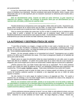5 



así sucesivamente. 
      Lo  que  fue  mencionado  arriba  se  refiere  a  las  funciones  del  espíritu,  alma  y  cuerpo.    Menciono 
ahora un problema muy importante.  Muchos consideran este asunto del espíritu, alma y cuerpo, como 
relacionado  sólo con  la vida  espiritual;  pero es necesario  reconocer  su  relevancia  para nuestra  obra  y 
batalla espiritual. 
      Esto  es  decididamente  cierto.  Cuando  se  habla  en  estos  términos,  la  gran  mayoría  lo 
relaciona  con  iglesia  y  religión.  Sin  embargo  la  ecuación  tiene  que  ver  estrictamente  con  las 
razones más concretas y prácticas de nuestras vidas. 
                                      ­­­­­­­­­­­­­­­­­­­­­­­­­­­­­­­­­­­­­­­­­­­­­­­­­­­­­­­­­ 
      Nuestra tendencia es compararnos como casi iguales a Adán antes de la caída.  Suponemos que, 
siendo  seres  humanos  de  la  misma  forma  que  era  Adán,  no  existe  mucha  diferencia  entre  nosotros. 
Creemos que aquello que no podemos hacer, Adán tampoco lo podía hacer. 
      Pero no vemos que existen dos cosas aquí: (a) Por un lado, la verdad de que no podemos hacer 
lo  que  Adán  sí  podía;  y  también  (b)  que  aquello  que  no  podemos  hacer,  Adán  sí  lo  podía. 
Desafortunadamente no reconocemos cuán capaz era Adán.  Si estudiáramos la Biblia cuidadosamente, 
entenderíamos qué clase de hombre era Adán realmente, antes de su caída. 


LA AUTORIDAD Y DESTREZA FÍSICA DE ADÁN 

     “Y creó Dios al hombre a su imagen, a imagen de Dios lo creó; varón y hembra los creó.  Y los 
bendijo Dios, y les dijo: Fructificad y multiplicaos; llenad la tierra, y sojuzgadla, y señoread en los peces 
del mar, en las aves de los cielos, y en todas las bestias que se mueven sobre la tierra” (Génesis 1:27­ 
28).  Tenían dominio sobre la tierra, dice Dios. 
       Amigos,  ¿Ya  han  pensado  ustedes  en  la  inmensidad  de  la  tierra?    Supongamos  que  un  patrón 
solicita a su siervo que le administre dos casas.  Él le hace la designación basado en la habilidad del 
siervo para cuidar de ellas. 
       Ningún siervo es capaz de administrar todas las casas localizadas en una calle, pues no puede 
hacer  más  allá de  su habilidad.    Un patrón duro  puede exigir  de  su  siervo  más  de  lo  que  requiere  su 
obligación, pero nunca exigirá que su siervo se comprometa a realizar algo por encima de su capacidad. 
     ¿Pediría  entonces  Dios,  que  Adán  hiciese  algo  fuera  de  su  capacidad?    Por  lo  tanto  podemos 
concluir que si Adán era capaz de gobernar la tierra, sus habilidades ciertamente eran superiores a las 
nuestras hoy.  Él tenía poder, habilidad y pericia.  Todas estas habilidades él las recibió del Creador. 
     Aunque  no  podemos  medir  el  poder  de  Adán  como  si  hubiera  estado  mil  millones  de  veces  por 
encima  de  nosotros,  podemos  suponer,  no  obstante,  y  con  seguridad,  que  era  un  millón  de  veces 
superior a nosotros. 
      De  otra  manera  él  no  sería  capaz  de  realizar  la  tarea  a  él  asignada  por  Dios.    En  cuanto  a 
nosotros hoy,  sin  embargo,  si  se nos fuese  exigido barrer una alameda tres  veces  al día, después  no 
seríamos capaces de enderezar nuestras espaldas. 
      Esta es una novedosa visión de Adán. Jamás yo se la escuché o se la leí antes a nadie. No 
es interpretada ni tomada así por la teología básica que estudiamos los evangélicos. Sin embargo 
contiene una enorme dosis de lógica y nos obliga a reflexionar sobre muchos puntos oscuros en 
nuestra doctrina clásica y tradicional. 
                                      ­­­­­­­­­­­­­­­­­­­­­­­­­­­­­­­­­­­­­­­­­­­­­­­­­­­­­­­­­­ 
        ¿Cómo podríamos entonces gobernar la tierra?  Aun así, Adán no sólo gobernó la tierra, sino que 
también  tuvo  dominio  sobre  los  peces  del  mar,  los  pájaros  del  aire  y  sobre  todo  ser  viviente  sobre  la 
tierra.    Gobernar  no  es  sólo  sentarse  sin  hacer  nada.    Se  exige  diligencia  y  trabajo.    Viendo  eso,
                                                                                                                     5 
 