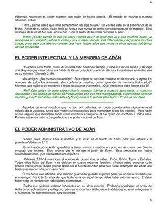 6 



debemos  reconocer  el  poder  superior  que  Adán  de  hecho  poseía.    Él  excede  en  mucho  a  nuestra 
situación actual. 
      Pero ¿piensa usted que esta comprensión es algo nuevo?  En verdad esta es la enseñanza de la 
Biblia.  Antes de su caída, Adán tenía tal fuerza que nunca se sentía cansado después de trabajar.  Sólo 
después de la caída fue que Dios le dijo: “Con el sudor de tu rostro comerás el pan”. 
     Dime: ¿Estás viendo lo que yo estoy viendo aquí? Al igual que tú y que muchos otros, yo 
manejaba un concepto sobre la caída y sus consecuencias. Era interesante y explicaba muchas 
cosas, pero este que Nee nos presentara hace tantos años nos muestra otras que no habíamos 
tenido en cuenta. 


EL PODER INTELECTUAL Y LA MEMORIA DE ADÁN 

      “Y Jehová Dios formó, pues, de la tierra toda bestia del campo, y toda ave de los cielos, y las trajo 
a Adán para que viese cómo las había de llamar; y todo lo que Adán llamó a los animales vivientes, ese 
es su nombre” (Génesis 2:19). 
     Mis amigos, ¿No es esto maravilloso?  Supongamos que usted tomase un diccionario y leyese los 
nombres  de  todos  los  animales;  ¿No  confesaría  usted  no  poder  aprender  de  memoria  todos  ellos? 
Mientras que Adán le dio nombres a todos los pájaros y animales.  ¡Qué inteligente debe haber sido él! 
       ¡Paf!  Otro  golpe  de  este  extraordinario  maestro  bíblico  a  nuestra  ignorancia,  a  nuestros 
facilismos y las apologías llenas de fraseologías con que nos manejábamos, suponiendo conocer 
mucho. ¿A esto lo habías visto antes?¿Ni siquiera te lo habías planteado? Yo no, lo confieso. 
                                      ­­­­­­­­­­­­­­­­­­­­­­­­­­­­­­­­­­­­­­­­­­­­­­­­­­­­­ 
     Aquellos  de  entre  nosotros  que  no  son  tan  brillantes,  sin  duda  abandonarían  rápidamente  el 
estudio de la zoología, luego que viesen su incapacidad para memorizar todos los detalles.  Pero Adán 
no fue alguien que memorizó todos estos nombres zoológicos; él fue quien dio nombres a todos ellos. 
Por eso sabemos cuán rico y perfecto era el poder racional de Adán. 



EL PODER ADMINISTRATIVO DE ADÁN 

     “Tomó,  pues,  Jehová  Dios  al  hombre,  y  lo  puso  en  el  huerto  de  Edén,  para  que  labrara  y  lo 
guardase” (Génesis 2:15). 
      Examinando  cómo Adán guardaba  la  tierra,  vamos  a  meditar un poco  en  las  cosas que  Dios  le 
encargó  que  hiciese.    Dios  ordenó  que  él  labrase  el  jardín  de  Edén.    Esto  precisaba  ser  hecho 
sistemáticamente. ¿De qué tamaño era el jardín? 
        Génesis  2:10­14  menciona  el  nombre  de  cuatro  ríos,  a  saber:  Pisón,  Gihón,  Tigris  y  Éufrates. 
Todos  ellos  fluían  del  Edén  y  se  dividían  en  cuatro  regiones  fluviales.  ¿Puede  usted  imaginar  cuán 
grande era el jardín? ¡Cuán grande debía ser la fuerza de Adán para que fuese encargado de labrar una 
tierra que era cercada por cuatro ríos! 
      Él no debía sólo labrarla, sino también guardarla; guardar el jardín para que no fuese invadido por 
el enemigo.  Por lo tanto, el poder que Adán tenía en aquel tiempo debe haber sido tremendo.  Él debe 
haber sido un hombre con habilidades asombrosas. 
      Todos  sus  poderes  estaban  inherentes  en  su  alma  viviente.    Podemos  considerar  el  poder  de 
Adán como sobrenatural y milagroso, pero en lo tocante a Adán, estas habilidades no eran milagrosas y 
sí humanas; no sobrenaturales, sino naturales.

                                                                                                                6 
 