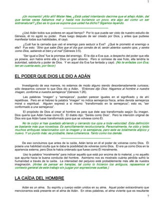 7 



      ¡Un momento! ¡Alto allí! Mister Nee, ¿Está usted intentando decirme que el añejo Adán, del 
que  tantas  veces  habamos  mal  y  hasta  nos  burlamos  un  poco,  era  algo  así  como  un  ser 
sobrenatural? ¿Eso es lo que se supone que usted ha dicho? Sigamos leyendo. 
                                           ­­­­­­­­­­­­­­­­­­­­­­­­­­­­­­­­­­­­­­­­­­­­­­­ 
     ¿Usó Adán todos sus poderes en aquel tiempo?  Por lo que puede ser visto de nuestro estudio de 
Génesis,  él  no  agotó  su  poder.    Pues  luego  después  de  ser  creado  por  Dios,  y  antes  que  pudiese 
manifestar todas sus habilidades, él cayó. 
       ¿Cuál fue  la  carnada  que usó  el enemigo para seducir  a Eva?    ¿Qué  le  prometió  el enemigo  a 
ella?  Fue esto: “Sino que sabe Dios que el día que comáis de él, serán abiertos vuestro ojos, y seréis 
como Dios, sabiendo el bien y el mal” (Génesis 3:5). 
       “Ser igual a Dios” fue la promesa del enemigo.  Él le dijo a Eva que, a despecho del poder que ella 
ya  poseía,  aún  había  entre  ella  y  Dios  un  gran  abismo.    Pero  si  comiese  de  ese  fruto,  ella  tendría  la 
autoridad, sabiduría y poder de Dios.  Y en aquel día Eva fue tentada y cayó. (No te enfades con Eva; 
ten en cuenta esto, por favor) 


EL PODER QUE DIOS LE DIO A ADÁN 

       Investigando  de  esa  manera,  no  estamos  de  modo  alguno  siendo  desordenadamente  curiosos; 
sólo  deseamos  conocer  lo  que  Dios  dio  a  Adán.  “Entonces  dijo  Dios:  Hagamos  al  hombre  a  nuestra 
imagen, conforme a nuestra semejanza” (Génesis 1:26). 
       Las  palabras  “imagen”  y  “semejanza”,  pueden  parecer  iguales  en  el  significado  y  de  ahí 
repetitivas.  Pero en el hebreo la palabra “imagen” no indica semejanza física, antes denota semejanza 
moral  o  espiritual.    Alguien  expresó  a  sí  mismo:  “transformado  en  la  semejanza”;  esto  es,  “ser 
conformado a una semejanza”. 
      El  propósito  de  Dios  al  crear  al  hombre  es  para  que  éste  sea  transformado  según  Su  imagen. 
Dios quería que Adán fuese como Él.  El diablo dijo: “Seréis como Dios”.  Pero la intención original de 
Dios era que Adán fuese transformado para que se volviese como Él. 
     No te culpo si has quedado abriendo y cerrando tus ojos a toda velocidad. Esta definición 
es bastante más que novedosa. Es sencillamente revolucionaria. Personalmente, he oído y leído 
muchos enfoques relacionados con la imagen y la semejanza, pero este es totalmente atípico y 
nuevo. Y un punto más: es probable, tiene coherencia. Tanto como los demás. 
                                         ­­­­­­­­­­­­­­­­­­­­­­­­­­­­­­­­­­­­­­­­­­­­­­­­­­­­ 
      De eso concluimos que antes de la caída, Adán tenía en él el poder de volverse como Dios.  Él 
poseía una habilidad oculta que le daba la posibilidad de volverse como Dios.  Él era ya como Dios en la 
apariencia externa, pero Dios le había ordenado que fuese como Él moralmente. 
      Uso la palabra “moralmente” para indicar aquello que está por encima de lo material, y no aquello 
que  apunta hacia  la  buena  conducta del hombre.   Asimismo  nos es  mostrado  cuánta  pérdida  sufrió  la 
humanidad  a  través  de  la  caída.    La  intensidad  del  perjuicio  está  probablemente  más  allá  de  nuestra 
imaginación.  (Antes  de  pensar  en  herejías,  tal  como  lo  hicieron  los  antiguos,  repasemos  el 
contexto general de este trabajo sin juzgar por expresiones sueltas.) 


LA CAÍDA DEL HOMBRE 

    Adán es un alma.  Su espíritu y cuerpo están unidos en su alma.  Aquel poder extraordinario que 
mencionamos está presente en el alma de Adán.  En otras palabras, el alma viviente que es resultante
                                                                                                                       7 
 