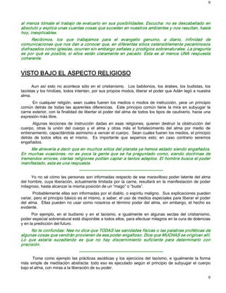 9 



al  menos  tómate  el  trabajo  de  evaluarlo  en  sus  posibilidades.  Escucha:  no  es  descabellado  en 
absoluto y explica unas cuantas cosas que suceden en nuestros ambientes y nos resultan, hasta 
hoy, inexplicables. 
      Recibimos,  los  que  trabajamos  para  el  evangelio  genuino,  a  diario,  infinidad  de 
comunicaciones que nos dan a conocer que, en diferentes sitios ostensiblemente pecaminosos 
disfrazados como iglesias, ocurren sin embargo señales y prodigios sobrenaturales. La pregunta 
es  por  qué  es  posible,  si  ellos  están  claramente  en  pecado.  Esta  es  al  menos  UNA  respuesta 
coherente. 


VISTO BAJO EL ASPECTO RELIGIOSO 

      Aun  así  esto  no  acontece  sólo  en  el  cristianismo.    Los  babilonios,  los  árabes,  los  budistas,  los 
taoístas y los hindúes, todos intentan, por sus propios modos, liberar el poder que Adán legó a nuestra 
alma. 
      En  cualquier  religión,  sean  cuales  fueren  los  medios  o  modos  de  instrucción,  yace  un  principio 
común  detrás  de  todas  las  aparentes  diferencias.    Este  principio  común  tiene  la  mira  en  subyugar  la 
carne exterior, con la finalidad de libertar el poder del alma de todos los tipos de cautiverio, hacia una 
expresión más libre. 
      Algunas  lecciones  de  instrucción  dadas  en  esas  religiones,  quieren  destruir  la  obstrucción  del 
cuerpo,  otras  la  unión  del  cuerpo  y  el  alma  y  otras  más  el  fortalecimiento  del  alma  por  medio  de 
entrenamiento, capacitándola asimismo a vencer el cuerpo.  Sean cuales fueren los medios, el principio 
detrás  de  todos  ellos  es  el  mismo.    Es  importante  que  sepamos  esto;  en  caso  contrario  seremos 
engañados. 
     Me atrevería a decir que en muchos sitios del planeta ya hemos estado siendo engañados. 
En  muchas  ocasiones,  no  es  poca  la  gente  que  se  ha  preguntado  como,  siendo  doctrinas  de 
tremendos errores, ciertas religiones podían captar a tantos adeptos. El hombre busca el poder 
manifestado, esta es una respuesta. 
                                    ­­­­­­­­­­­­­­­­­­­­­­­­­­­­­­­­­­­­­­­­­­­­­­­­­­­­­­­­­­­­­­ 
      Yo no sé cómo las personas son informadas respecto de ese maravilloso poder latente del alma 
del hombre,  cuya  liberación, actualmente  limitada  por  la  carne,  resultará en  la  manifestación  de poder 
milagroso, hasta alcanzar la misma posición de un “mago” o “buda”. 
       Probablemente ellas son informadas por el diablo, o espíritu maligno.  Sus explicaciones pueden 
variar, pero el principio básico es el mismo, a saber, el uso de medios especiales para liberar el poder 
del  alma.    Ellas  pueden  no  usar  como  nosotros  el  término  poder  del  alma,  sin  embargo,  el  hecho  es 
evidente. 
      Por  ejemplo,  en  el  budismo  y  en  el  taoísmo,  e  igualmente  en  algunas  sectas  del  cristianismo, 
poder especial sobrenatural está disponible a todos ellos, para efectuar milagros en la cura de dolencias 
y en la predicción del futuro. 
     No te confundas: Nee no dice que TODAS las sanidades físicas o las palabras proféticas de 
algunas cosas que vendrán provienen de ese poder engañoso. Dice que MUCHAS se originan allí. 
Lo  que  estaría  sucediendo  es  que  no  hay  discernimiento  suficiente  para  determinarlo  con 
precisión. 
                                    ­­­­­­­­­­­­­­­­­­­­­­­­­­­­­­­­­­­­­­­­­­­­­­­­­­­­­­­­­­­­­­ 
      Tome  como  ejemplo  las  prácticas  ascéticas  y  los  ejercicios  del  taoísmo,  e  igualmente  la  forma 
más  simple  de  meditación  abstracta:  todo  eso  es  ejecutado  según  el  principio  de  subyugar  el  cuerpo 
bajo el alma, con miras a la liberación de su poder.

                                                                                                                    9 
 