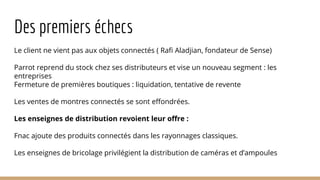 Des premiers échecs
Le client ne vient pas aux objets connectés ( Rafi Aladjian, fondateur de Sense)
Parrot reprend du stock chez ses distributeurs et vise un nouveau segment : les
entreprises
Fermeture de premières boutiques : liquidation, tentative de revente
Les ventes de montres connectés se sont effondrées.
Les enseignes de distribution revoient leur offre :
Fnac ajoute des produits connectés dans les rayonnages classiques.
Les enseignes de bricolage privilégient la distribution de caméras et d’ampoules
 