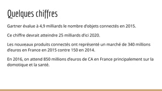 Quelques chiffres
Gartner évalue à 4,9 milliards le nombre d’objets connectés en 2015.
Ce chiffre devrait atteindre 25 milliards d’ici 2020.
Les nouveaux produits connectés ont représenté un marché de 340 millions
d’euros en France en 2015 contre 150 en 2014.
En 2016, on attend 850 millions d’euros de CA en France principalement sur la
domotique et la santé.
 