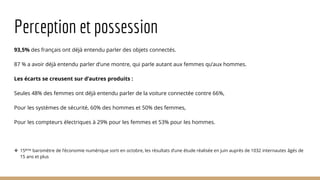 Perception et possession
93,5% des français ont déjà entendu parler des objets connectés.
87 % a avoir déjà entendu parler d’une montre, qui parle autant aux femmes qu’aux hommes.
Les écarts se creusent sur d’autres produits :
Seules 48% des femmes ont déjà entendu parler de la voiture connectée contre 66%,
Pour les systèmes de sécurité, 60% des hommes et 50% des femmes,
Pour les compteurs électriques à 29% pour les femmes et 53% pour les hommes.
 15ème baromètre de l’économie numérique sorti en octobre, les résultats d’une étude réalisée en juin auprès de 1032 internautes âgés de
15 ans et plus
 