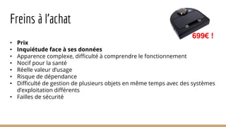 Freins à l’achat
• Prix
• Inquiétude face à ses données
• Apparence complexe, difficulté à comprendre le fonctionnement
• Nocif pour la santé
• Réelle valeur d’usage
• Risque de dépendance
• Difficulté de gestion de plusieurs objets en même temps avec des systèmes
d’exploitation différents
• Failles de sécurité
699€ !
 