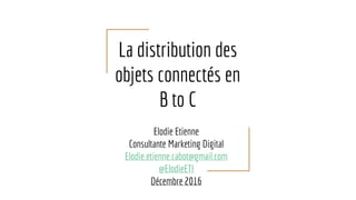 La distribution des
objets connectés en
B to C
Elodie Etienne
Consultante Marketing Digital
Elodie.etienne.cabot@gmail.com
@ElodieETI
Décembre 2016
 