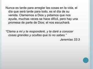 Nunca es tarde para arreglar las cosas en la vida, el 
día que será tarde para todo, es el día de su 
venida. Clamemos a Dios y pidamos que nos 
ayude, muchas veces se hace difícil, pero hay una 
promesa de parte de Dios; el nos escuchará. 
“Clama a mí y te responderé, y te daré a conocer 
cosas grandes y ocultas que tú no sabes.” 
Jeremías 33:3 
 
