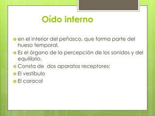 Oído interno
 en

el interior del peñasco, que forma parte del
hueso temporal.
 Es el órgano de la percepción de los sonidos y del
equilibrio.
 Consta de dos aparatos receptores:
 El vestíbulo
 El caracol

 