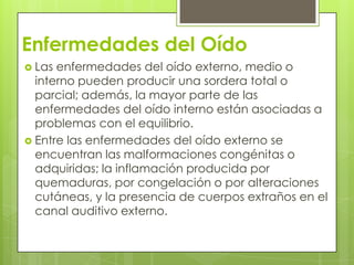 Enfermedades del Oído
 Las

enfermedades del oído externo, medio o
interno pueden producir una sordera total o
parcial; además, la mayor parte de las
enfermedades del oído interno están asociadas a
problemas con el equilibrio.
 Entre las enfermedades del oído externo se
encuentran las malformaciones congénitas o
adquiridas; la inflamación producida por
quemaduras, por congelación o por alteraciones
cutáneas, y la presencia de cuerpos extraños en el
canal auditivo externo.

 