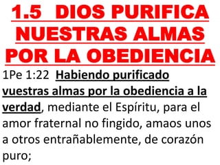 1.5 DIOS PURIFICA
NUESTRAS ALMAS
POR LA OBEDIENCIA
1Pe 1:22 Habiendo purificado
vuestras almas por la obediencia a la
verdad, mediante el Espíritu, para el
amor fraternal no fingido, amaos unos
a otros entrañablemente, de corazón
puro;
 