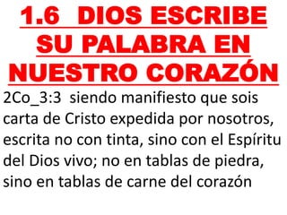 1.6 DIOS ESCRIBE
SU PALABRA EN
NUESTRO CORAZÓN
2Co_3:3 siendo manifiesto que sois
carta de Cristo expedida por nosotros,
escrita no con tinta, sino con el Espíritu
del Dios vivo; no en tablas de piedra,
sino en tablas de carne del corazón
 