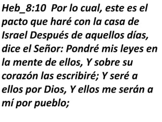 Heb_8:10 Por lo cual, este es el
pacto que haré con la casa de
Israel Después de aquellos días,
dice el Señor: Pondré mis leyes en
la mente de ellos, Y sobre su
corazón las escribiré; Y seré a
ellos por Dios, Y ellos me serán a
mí por pueblo;
 