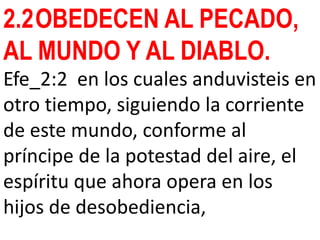 2.2OBEDECEN AL PECADO,
AL MUNDO Y AL DIABLO.
Efe_2:2 en los cuales anduvisteis en
otro tiempo, siguiendo la corriente
de este mundo, conforme al
príncipe de la potestad del aire, el
espíritu que ahora opera en los
hijos de desobediencia,
 