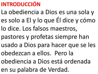 INTRODUCCIÓN
La obediencia a Dios es una sola y
es solo a El y lo que Él dice y cómo
lo dice. Los falsos maestros,
pastores y profetas siempre han
usado a Dios para hacer que se les
obedezcan a ellos. Pero la
obediencia a Dios está ordenada
en su palabra de Verdad.
 
