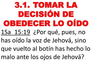 3.1. TOMAR LA
DECISIÓN DE
OBEDECER LO OÍDO
1Sa_15:19 ¿Por qué, pues, no
has oído la voz de Jehová, sino
que vuelto al botín has hecho lo
malo ante los ojos de Jehová?
 