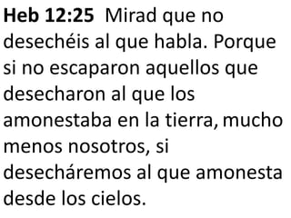 Heb 12:25 Mirad que no
desechéis al que habla. Porque
si no escaparon aquellos que
desecharon al que los
amonestaba en la tierra, mucho
menos nosotros, si
desecháremos al que amonesta
desde los cielos.
 