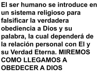 El ser humano se introduce en
un sistema religioso para
falsificar la verdadera
obediencia a Dios y su
palabra, la cual dependerá de
la relación personal con El y
su Verdad Eterna. MIREMOS
COMO LLEGAMOS A
OBEDECER A DIOS
 