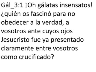 Gál_3:1 ¡Oh gálatas insensatos!
¿quién os fascinó para no
obedecer a la verdad, a
vosotros ante cuyos ojos
Jesucristo fue ya presentado
claramente entre vosotros
como crucificado?
 