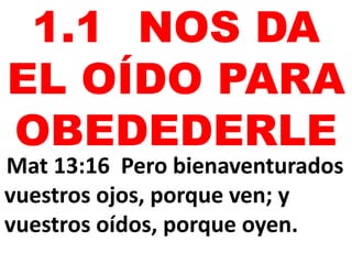 1.1 NOS DA
EL OÍDO PARA
OBEDEDERLE
Mat 13:16 Pero bienaventurados
vuestros ojos, porque ven; y
vuestros oídos, porque oyen.
 