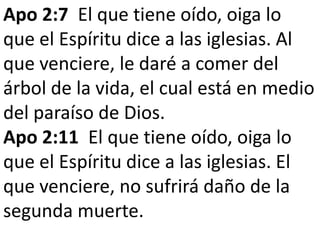 Apo 2:7 El que tiene oído, oiga lo
que el Espíritu dice a las iglesias. Al
que venciere, le daré a comer del
árbol de la vida, el cual está en medio
del paraíso de Dios.
Apo 2:11 El que tiene oído, oiga lo
que el Espíritu dice a las iglesias. El
que venciere, no sufrirá daño de la
segunda muerte.
 