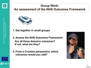 © OECD
AjointinitiativeoftheOECDandtheEuropeanUnion,
principallyfinancedbytheEU
Group Work:
An assessment of the NHS Outcomes Framework
10
1. Get together in small groups
2. Assess the NHS Outcomes Framework:
Are all these domains outcomes?
If not, what are they?
3. From a Croatian perspective, which
outcomes would you add?
 