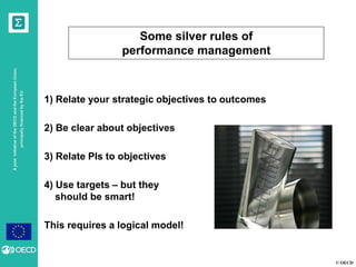 © OECD
AjointinitiativeoftheOECDandtheEuropeanUnion,
principallyfinancedbytheEU
1) Relate your strategic objectives to outcomes
2) Be clear about objectives
3) Relate PIs to objectives
4) Use targets – but they
should be smart!
This requires a logical model!
Some silver rules of
performance management
 