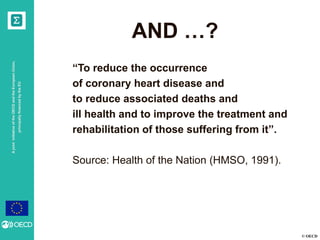 © OECD
AjointinitiativeoftheOECDandtheEuropeanUnion,
principallyfinancedbytheEU
AND …?
“To reduce the occurrence
of coronary heart disease and
to reduce associated deaths and
ill health and to improve the treatment and
rehabilitation of those suffering from it”.
Source: Health of the Nation (HMSO, 1991).
 
