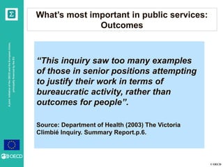© OECD
AjointinitiativeoftheOECDandtheEuropeanUnion,
principallyfinancedbytheEU
What’s most important in public services:
Outcomes
“This inquiry saw too many examples
of those in senior positions attempting
to justify their work in terms of
bureaucratic activity, rather than
outcomes for people”.
Source: Department of Health (2003) The Victoria
Climbié Inquiry. Summary Report.p.6.
 