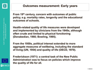 © OECD
AjointinitiativeoftheOECDandtheEuropeanUnion,
principallyfinancedbytheEU
Outcomes measurement: Early years
From 19th century, concern with outcomes of public
policy, e.g. mortality rates, longevity and the educational
outcomes of schools.
Health-related quality of life measures were developed
and implemented by clinicians from the 1940s, although
often crude and limited to physical functioning
(Donabedian, 1966; Bowling, 1995).
From the 1950s, political interest extended to more
aggregate measures of wellbeing, including the standard
of living (UN, 1954) and quality of life (OECD, 1970).
Frederickson (1971): a central task of the New Public
Administration was to focus on policies which improve
the quality of life for all.
 
