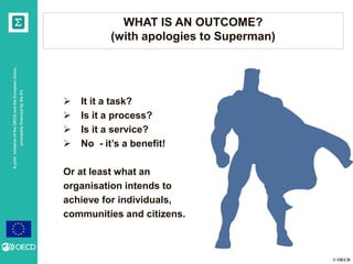 © OECD
AjointinitiativeoftheOECDandtheEuropeanUnion,
principallyfinancedbytheEU
WHAT IS AN OUTCOME?
(with apologies to Superman)
 It it a task?
 Is it a process?
 Is it a service?
 No - it’s a benefit!
Or at least what an
organisation intends to
achieve for individuals,
communities and citizens.
 