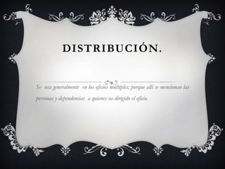 DISTRIBUCIÓN.Se  usa generalmente  en los oficios múltiples; porque allí se mencionan las personas y dependencias  a quienes va dirigido el oficio.