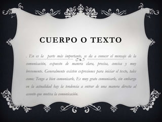 CUERPO O TEXTO. En es la  parte más importante, se da a conocer el mensaje de la comunicación, expuesto de manera clara, precisa, concisa y muy brevemente. Generalmente existen expresiones para iniciar el texto, tales como: Tengo a bien comunicarle, Es muy grato comunicarle, sin embargo en la actualidad hay la tendencia a entrar de una manera directa al asunto que motiva la comunicación.