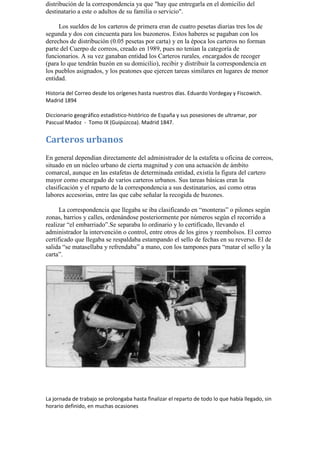 distribución de la correspondencia ya que "hay que entregarla en el domicilio del destinatario a este o adultos de su familia o servicio". 
Los sueldos de los carteros de primera eran de cuatro pesetas diarias tres los de segunda y dos con cincuenta para los buzoneros. Estos haberes se pagaban con los derechos de distribución (0.05 pesetas por carta) y en la época los carteros no forman parte del Cuerpo de correos, creado en 1989, pues no tenían la categoría de funcionarios. A su vez ganaban entidad los Carteros rurales, encargados de recoger (para lo que tendrán buzón en su domicilio), recibir y distribuir la correspondencia en los pueblos asignados, y los peatones que ejercen tareas similares en lugares de menor entidad. 
Historia del Correo desde los orígenes hasta nuestros días. Eduardo Vordegay y Fiscowich. Madrid 1894 
Diccionario geográfico estadístico-histórico de España y sus posesiones de ultramar, por Pascual Madoz - Tomo IX (Guipúzcoa). Madrid 1847. 
Carteros urbanos 
En general dependían directamente del administrador de la estafeta u oficina de correos, situado en un núcleo urbano de cierta magnitud y con una actuación de ámbito comarcal, aunque en las estafetas de determinada entidad, existía la figura del cartero mayor como encargado de varios carteros urbanos. Sus tareas básicas eran la clasificación y el reparto de la correspondencia a sus destinatarios, así como otras labores accesorias, entre las que cabe señalar la recogida de buzones. 
La correspondencia que llegaba se iba clasificando en “monteras” o pilones según zonas, barrios y calles, ordenándose posteriormente por números según el recorrido a realizar “el embarriado”.Se separaba lo ordinario y lo certificado, llevando el administrador la intervención o control, entre otros de los giros y reembolsos. El correo certificado que llegaba se respaldaba estampando el sello de fechas en su reverso. El de salida “se matasellaba y refrendaba” a mano, con los tampones para “matar el sello y la carta”. 
La jornada de trabajo se prolongaba hasta finalizar el reparto de todo lo que había llegado, sin horario definido, en muchas ocasiones  