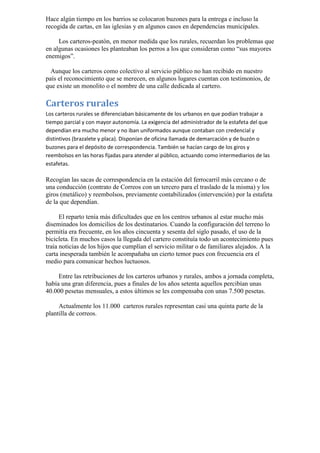 Hace algún tiempo en los barrios se colocaron buzones para la entrega e incluso la recogida de cartas, en las iglesias y en algunos casos en dependencias municipales. 
Los carteros-peatón, en menor medida que los rurales, recuerdan los problemas que en algunas ocasiones les planteaban los perros a los que consideran como “sus mayores enemigos”. 
Aunque los carteros como colectivo al servicio público no han recibido en nuestro país el reconocimiento que se merecen, en algunos lugares cuentan con testimonios, de que existe un monolito o el nombre de una calle dedicada al cartero. 
Carteros rurales 
Los carteros rurales se diferenciaban básicamente de los urbanos en que podían trabajar a tiempo parcial y con mayor autonomía. La exigencia del administrador de la estafeta del que dependían era mucho menor y no iban uniformados aunque contaban con credencial y distintivos (brazalete y placa). Disponían de oficina llamada de demarcación y de buzón o buzones para el depósito de correspondencia. También se hacían cargo de los giros y reembolsos en las horas fijadas para atender al público, actuando como intermediarios de las estafetas. 
Recogían las sacas de correspondencia en la estación del ferrocarril más cercano o de una conducción (contrato de Correos con un tercero para el traslado de la misma) y los giros (metálico) y reembolsos, previamente contabilizados (intervención) por la estafeta de la que dependían. 
El reparto tenía más dificultades que en los centros urbanos al estar mucho más diseminados los domicilios de los destinatarios. Cuando la configuración del terreno lo permitía era frecuente, en los años cincuenta y sesenta del siglo pasado, el uso de la bicicleta. En muchos casos la llegada del cartero constituía todo un acontecimiento pues traía noticias de los hijos que cumplían el servicio militar o de familiares alejados. A la carta inesperada también le acompañaba un cierto temor pues con frecuencia era el medio para comunicar hechos luctuosos. 
Entre las retribuciones de los carteros urbanos y rurales, ambos a jornada completa, había una gran diferencia, pues a finales de los años setenta aquellos percibían unas 40.000 pesetas mensuales, a estos últimos se les compensaba con unas 7.500 pesetas. 
Actualmente los 11.000 carteros rurales representan casi una quinta parte de la plantilla de correos.  