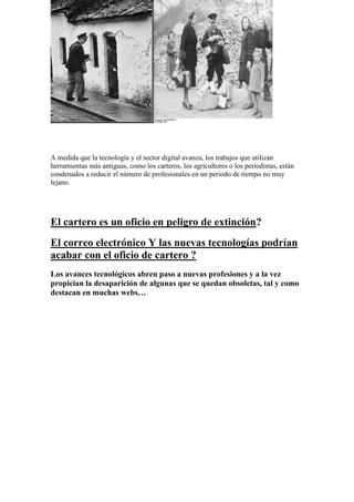 A medida que la tecnología y el sector digital avanza, los trabajos que utilizan herramientas más antiguas, como los carteros, los agricultores o los periodistas, están condenados a reducir el número de profesionales en un periodo de tiempo no muy lejano. 
El cartero es un oficio en peligro de extinción? 
El correo electrónico Y las nuevas tecnologías podrían acabar con el oficio de cartero ? 
Los avances tecnológicos abren paso a nuevas profesiones y a la vez propician la desaparición de algunas que se quedan obsoletas, tal y como destacan en muchas webs…  