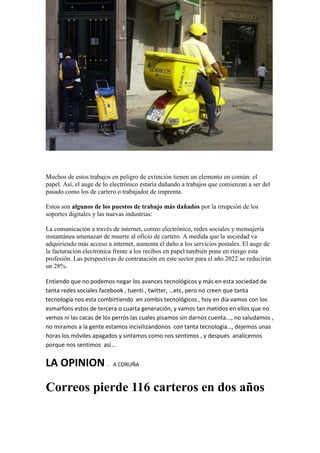 Muchos de estos trabajos en peligro de extinción tienen un elemento en común: el papel. Así, el auge de lo electrónico estaría dañando a trabajos que comienzan a ser del pasado como los de cartero o trabajador de imprenta. 
Estos son algunos de los puestos de trabajo más dañados por la irrupción de los soportes digitales y las nuevas industrias: 
La comunicación a través de internet, correo electrónico, redes sociales y mensajería instantánea amenazan de muerte al oficio de cartero. A medida que la sociedad va adquiriendo más acceso a internet, aumenta el daño a los servicios postales. El auge de la facturación electrónica frente a los recibos en papel también pone en riesgo esta profesión. Las perspectivas de contratación en este sector para el año 2022 se reducirán un 28%. 
Entiendo que no podemos negar los avances tecnológicos y más en esta sociedad de tanta redes sociales facebook , tuenti , twitter, …etc, pero no creen que tanta tecnología nos esta combirtiendo en zombis tecnológicos , hoy en dia vamos con los esmarfons estos de tercera o cuarta generación, y vamos tan metidos en ellos que no vemos ni las cacas de los perros las cuales pisamos sin darnos cuenta..., no saludamos , no miramos a la gente estamos incivilizandonos con tanta tecnología…, dejemos unas horas los móviles apagados y sintamos como nos sentimos , y después analicemos porque nos sentimos así… 
LA OPINION . A CORUÑA 
Correos pierde 116 carteros en dos años  