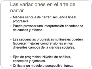 Las variaciones en el arte de narrarManera sencilla de narrar: secuencia lineal progresivaPuede provocar una interpretación encadenada de causas y efectos.Las secuencias progresivas no lineales pueden favorecer mejores comprensiones en los diferentes campos de la ciencias sociales.Ejes de progresión: Niveles de análisis, conceptos y ejemplos.Crítica a un modelo o perspectiva: fuerza argumentativa.
