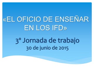 «EL OFICIO DE ENSEÑAR
EN LOS IFD»
3º Jornada de trabajo
30 de junio de 2015
 