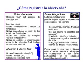 Datos fotográficos La toma de fotografías permite captar aspectos visuales de una situación. Por ejemplo: Los alumnos, mientras trabajan en el aula.  Lo que ocurre "a espaldas del profesor".  La distribución física del aula.  La pauta de organización social del aula.  Lenguaje postural del profesor cuando se dirige a los alumnos;  Puede servir de base para el diálogo con los demás miembros del equipo de investigación o con otros participantes en la situación sometida a investigación. Notas de campo “ Registro vivo” del proceso de investigación Spradley, 1980 Notas condensadas: breves e inmediatas. Notas expandidas: a partir de las anteriores. Detalladas. Notas del “Diario de campo”- Registro introspectivo Notas de análisis e interpretación: antes de la redacción final. Incluye perspectivas teóricas Schatzman & Strauss, 1973 Notas Observacionales (NO) Notas Teóricas (NT) NotasMetodológicas (NM) ¿Cómo registrar lo observado? 
